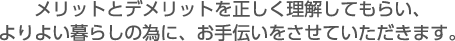 メリットとデメリットを正しく理解してもらい、よりよい暮らしの為に、お手伝いをさせていただきます。